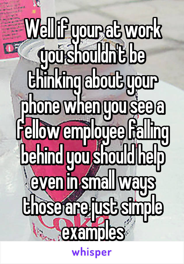 Well if your at work you shouldn't be thinking about your phone when you see a fellow employee falling behind you should help even in small ways those are just simple examples