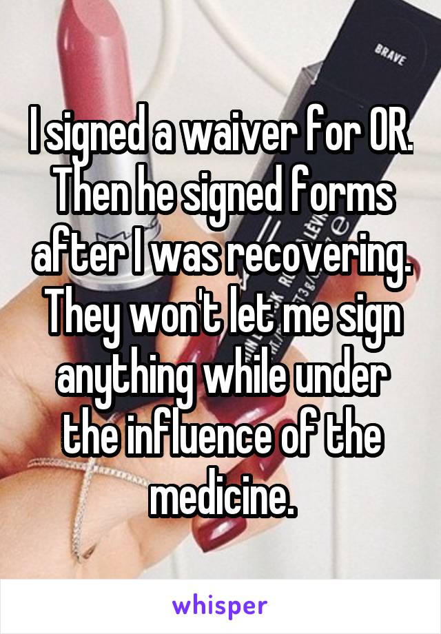 I signed a waiver for OR. Then he signed forms after I was recovering. They won't let me sign anything while under the influence of the medicine.