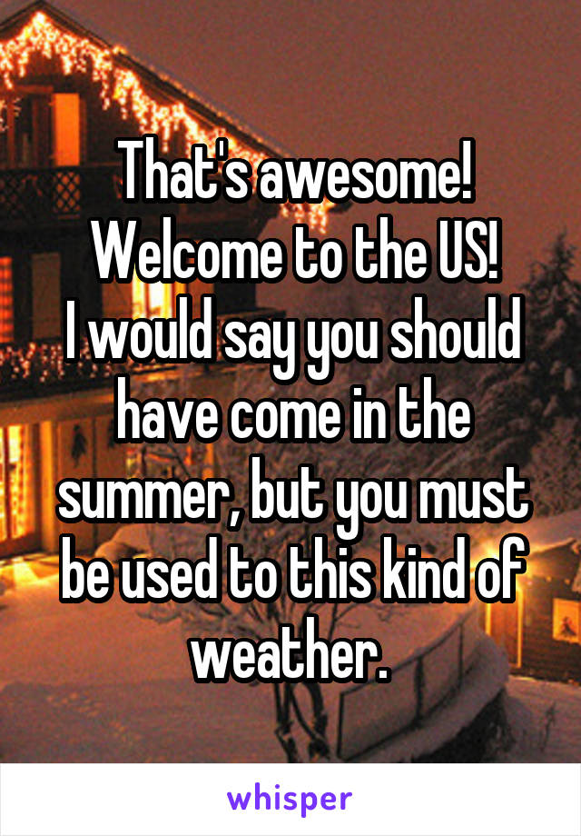 That's awesome! Welcome to the US!
I would say you should have come in the summer, but you must be used to this kind of weather. 