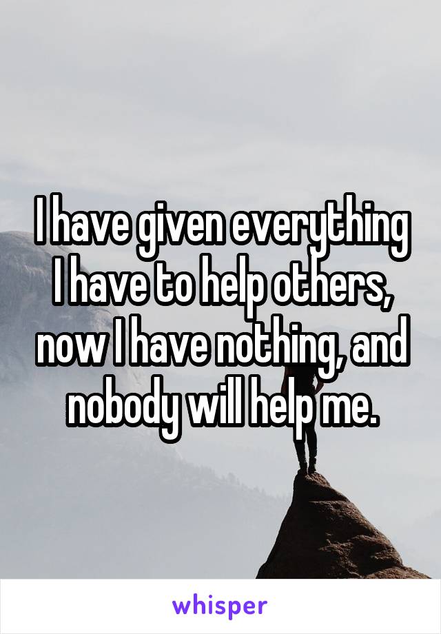 I have given everything I have to help others, now I have nothing, and nobody will help me.