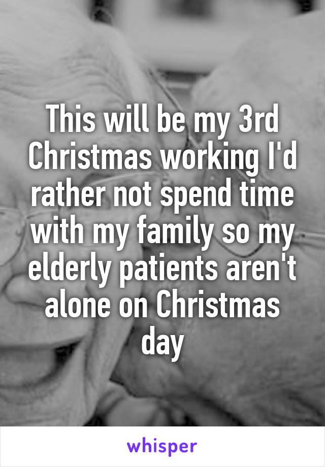 This will be my 3rd Christmas working I'd rather not spend time with my family so my elderly patients aren't alone on Christmas day