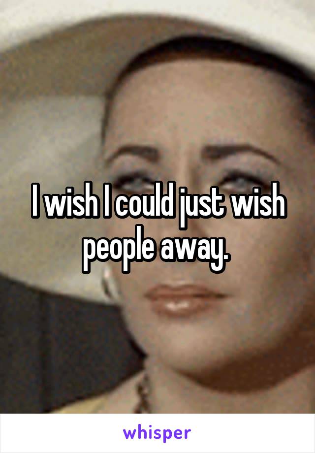 I wish I could just wish people away. 