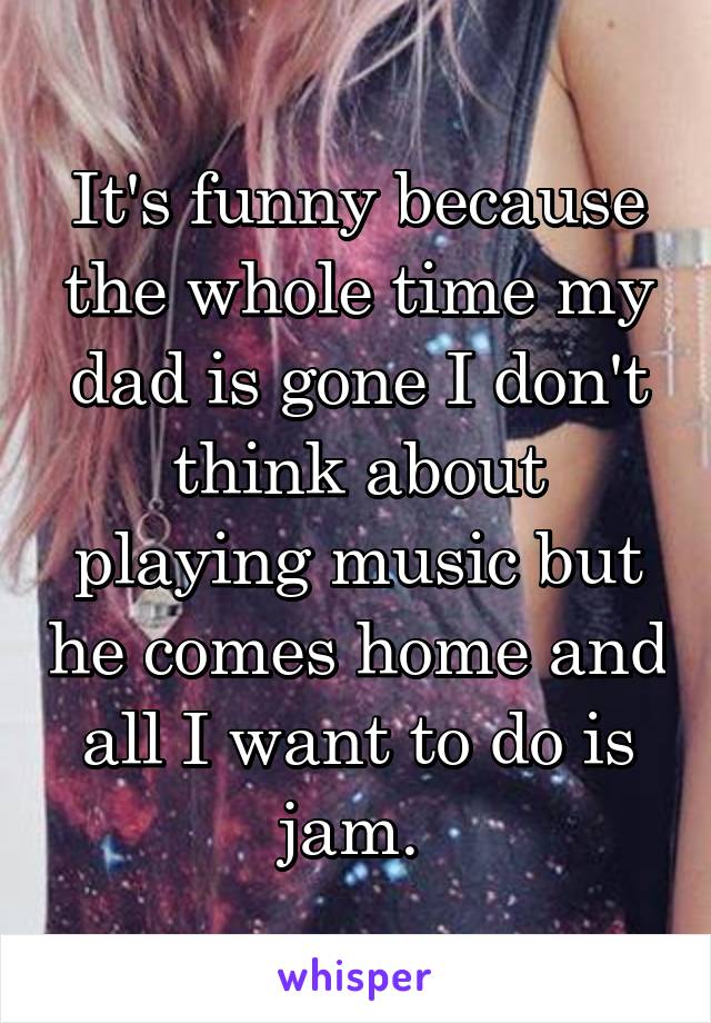 It's funny because the whole time my dad is gone I don't think about playing music but he comes home and all I want to do is jam. 