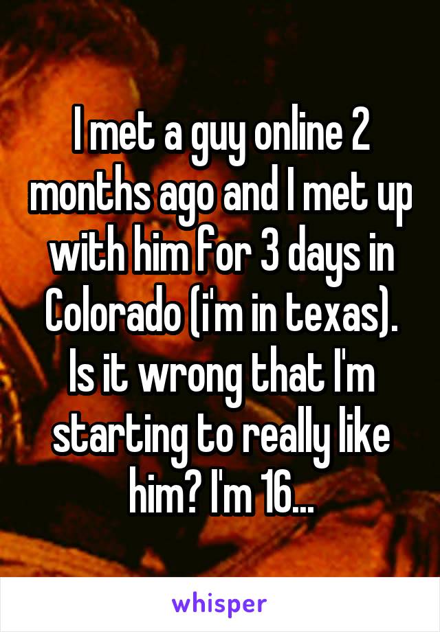 I met a guy online 2 months ago and I met up with him for 3 days in Colorado (i'm in texas). Is it wrong that I'm starting to really like him? I'm 16...