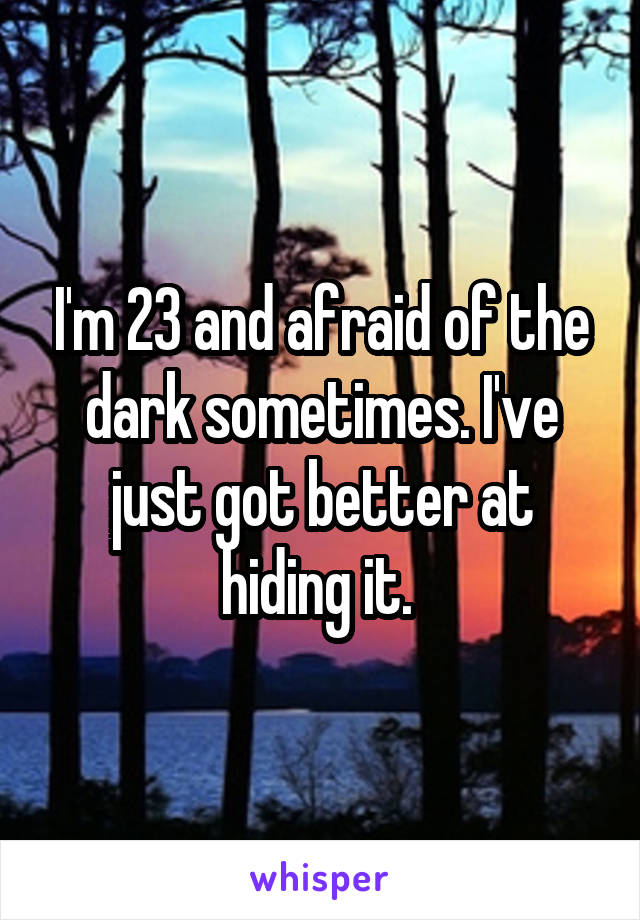 I'm 23 and afraid of the dark sometimes. I've just got better at hiding it. 