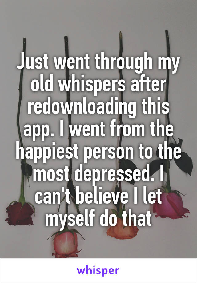 Just went through my old whispers after redownloading this app. I went from the happiest person to the most depressed. I can't believe I let myself do that