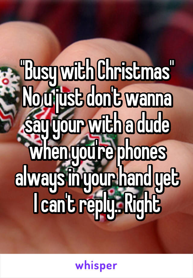 "Busy with Christmas"
No u just don't wanna say your with a dude when you're phones always in your hand yet I can't reply.. Right