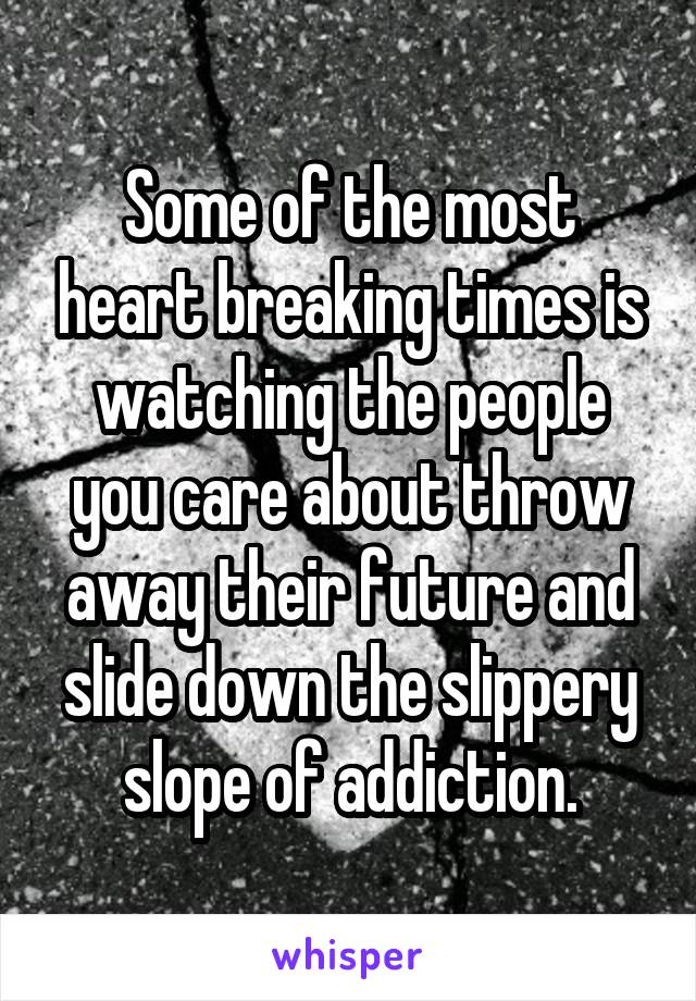 Some of the most heart breaking times is watching the people you care about throw away their future and slide down the slippery slope of addiction.
