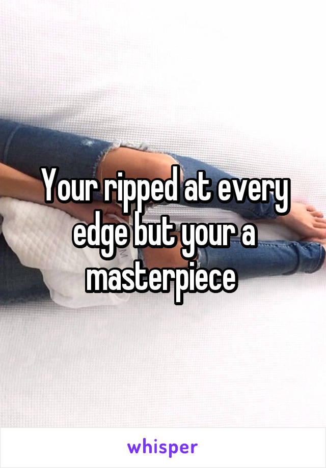 Your ripped at every edge but your a masterpiece 