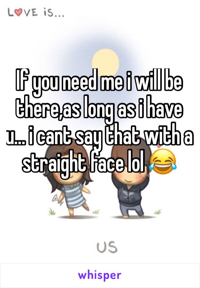If you need me i will be there,as long as i have u... i cant say that with a straight face lol 😂 
