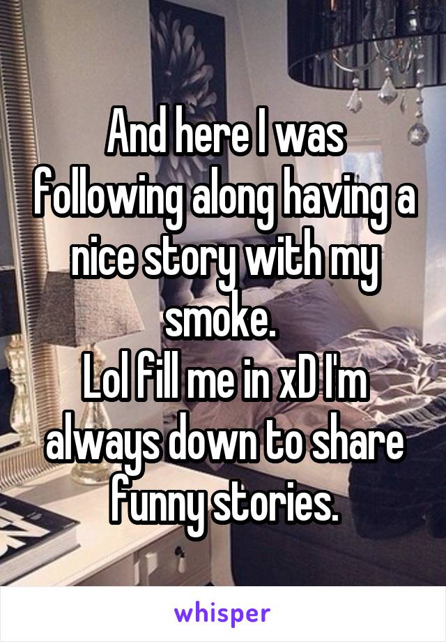 And here I was following along having a nice story with my smoke. 
Lol fill me in xD I'm always down to share funny stories.