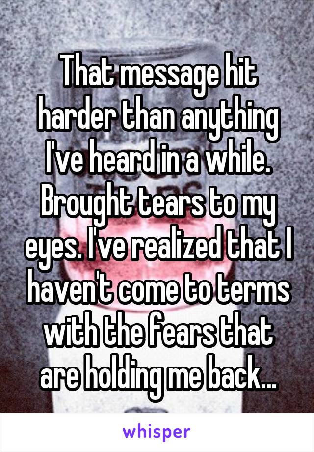 That message hit harder than anything I've heard in a while. Brought tears to my eyes. I've realized that I haven't come to terms with the fears that are holding me back...