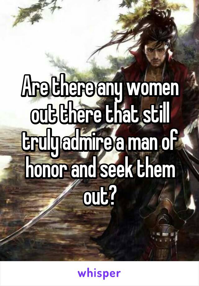 Are there any women out there that still truly admire a man of honor and seek them out?