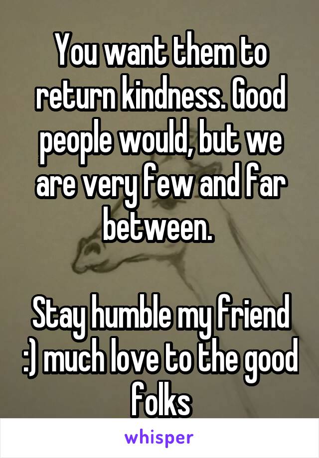 You want them to return kindness. Good people would, but we are very few and far between. 

Stay humble my friend :) much love to the good folks