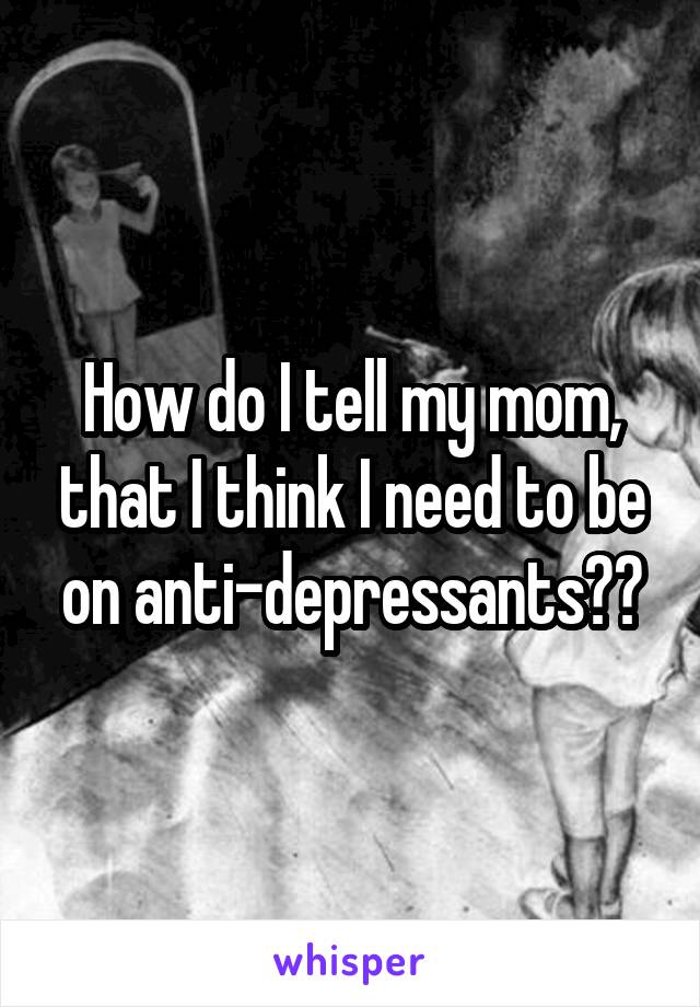How do I tell my mom, that I think I need to be on anti-depressants??