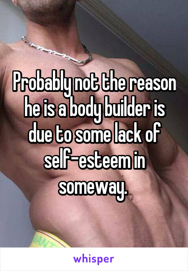 Probably not the reason he is a body builder is due to some lack of self-esteem in someway. 