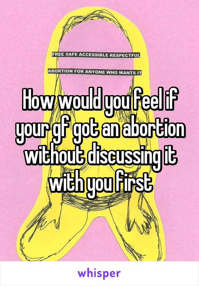 How would you feel if your gf got an abortion without discussing it with you first