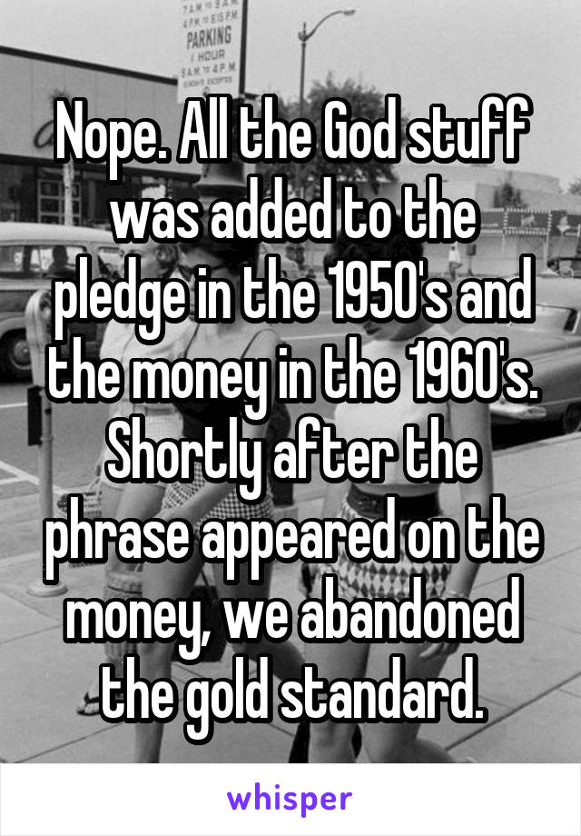 Nope. All the God stuff was added to the pledge in the 1950's and the money in the 1960's. Shortly after the phrase appeared on the money, we abandoned the gold standard.