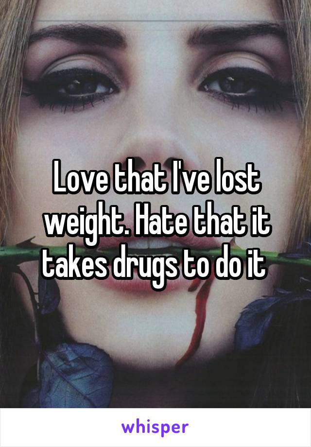 Love that I've lost weight. Hate that it takes drugs to do it 