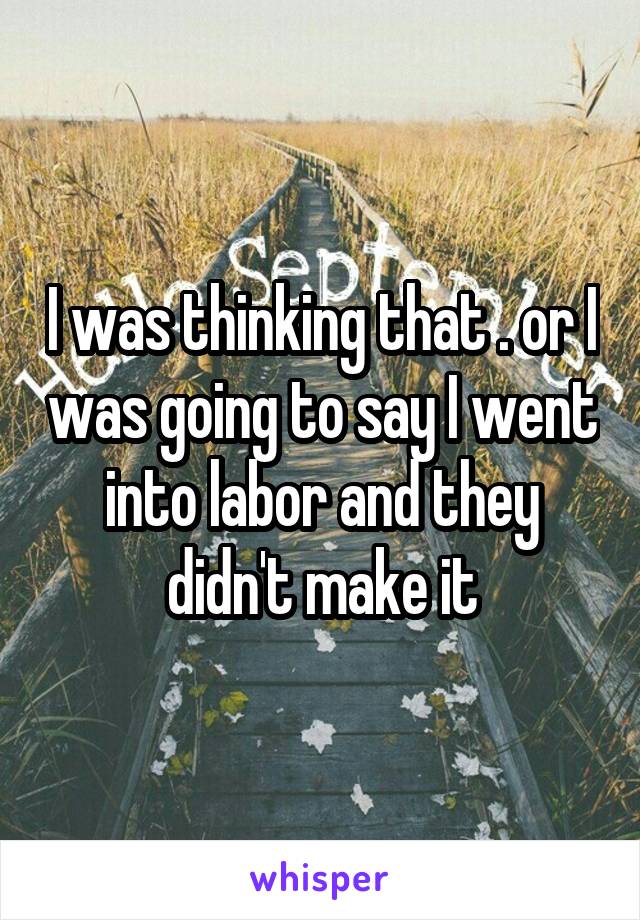 I was thinking that . or I was going to say I went into labor and they didn't make it