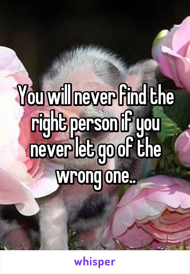 You will never find the right person if you never let go of the wrong one..