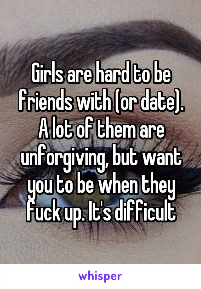 Girls are hard to be friends with (or date).
A lot of them are unforgiving, but want you to be when they fuck up. It's difficult