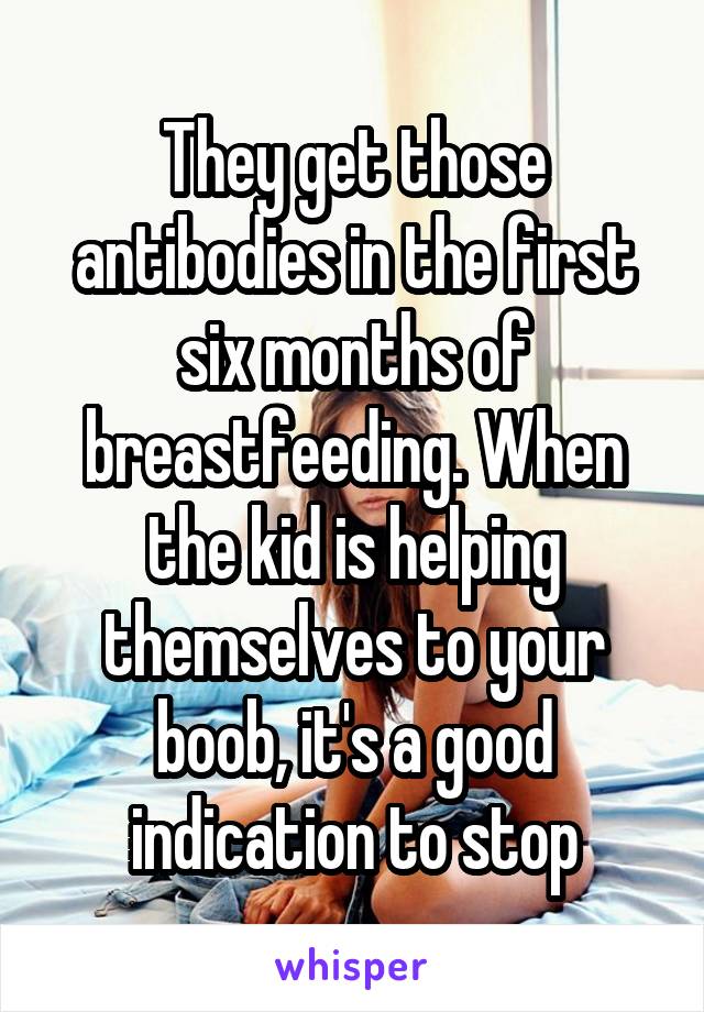 They get those antibodies in the first six months of breastfeeding. When the kid is helping themselves to your boob, it's a good indication to stop