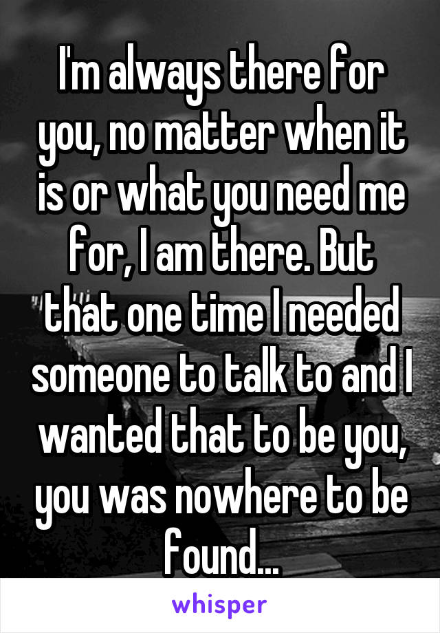 I'm always there for you, no matter when it is or what you need me for, I am there. But that one time I needed someone to talk to and I wanted that to be you, you was nowhere to be found...