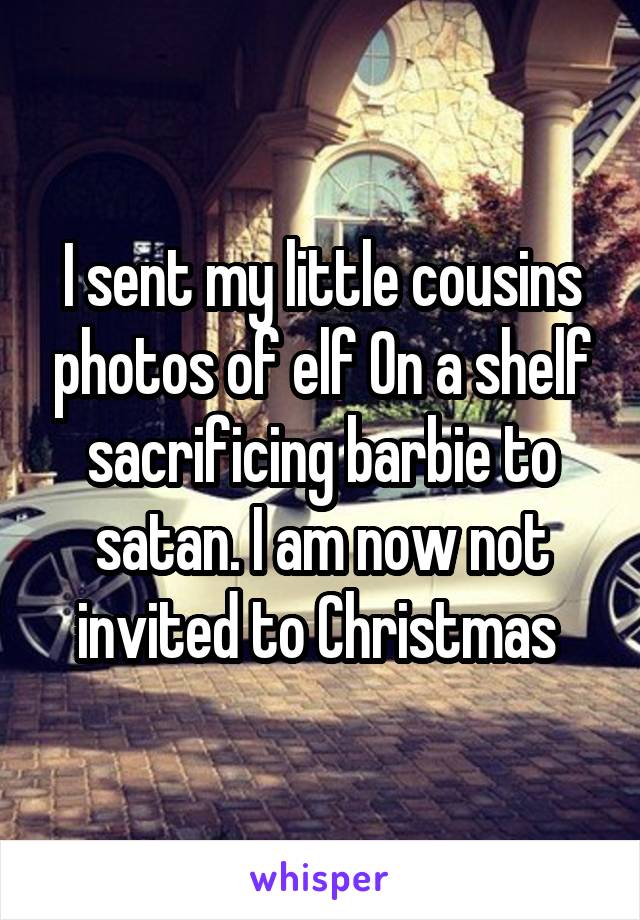 I sent my little cousins photos of elf On a shelf sacrificing barbie to satan. I am now not invited to Christmas 