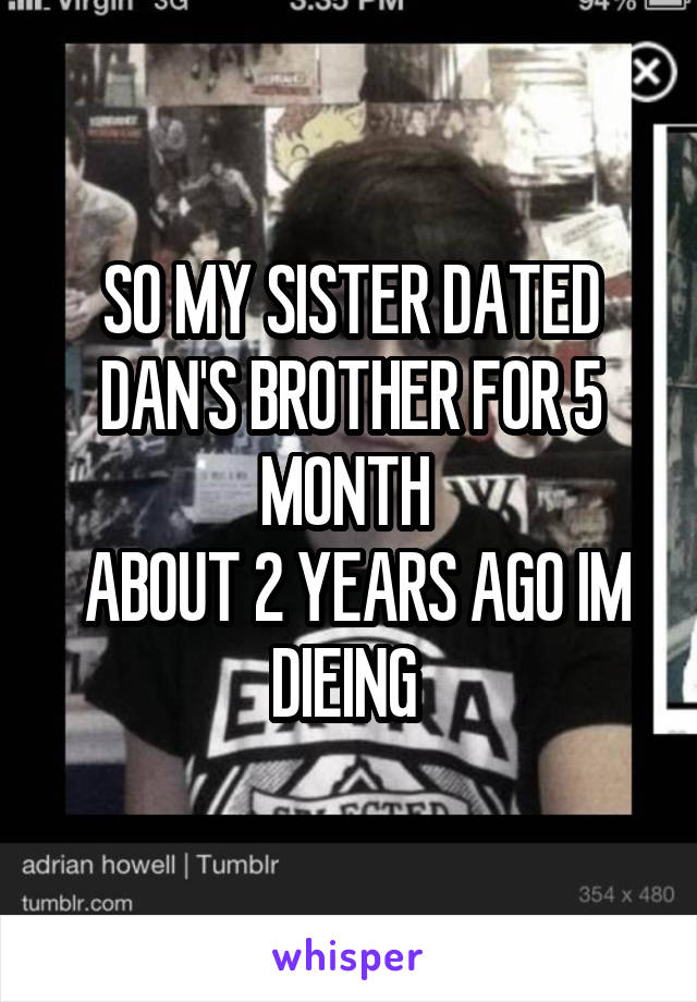 SO MY SISTER DATED DAN'S BROTHER FOR 5 MONTH 
 ABOUT 2 YEARS AGO IM DIEING 