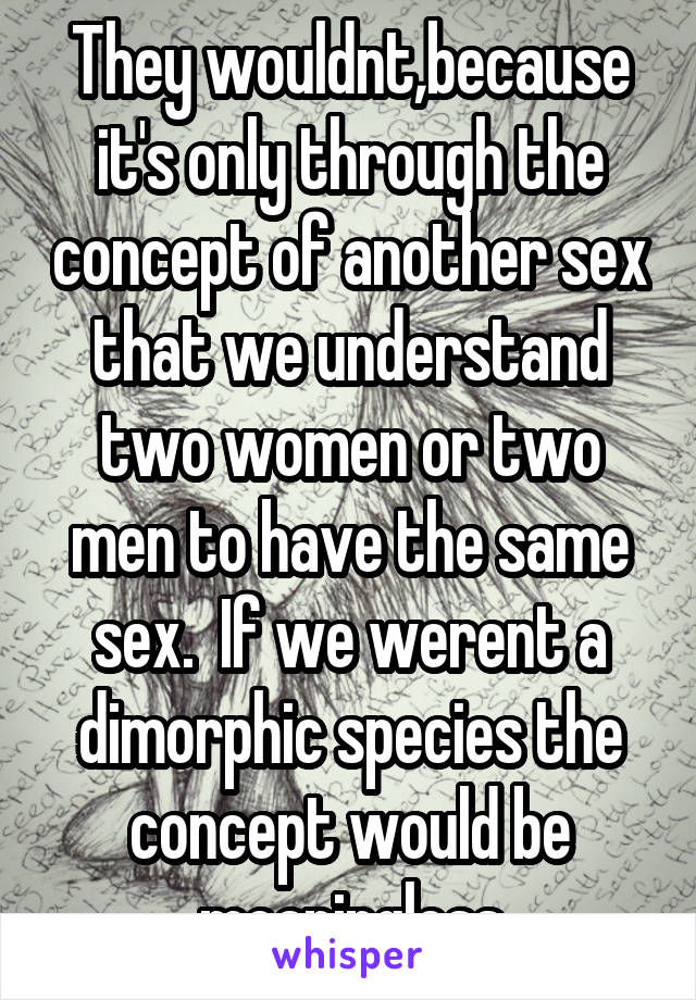 They wouldnt,because it's only through the concept of another sex that we understand two women or two men to have the same sex.  If we werent a dimorphic species the concept would be meaningless