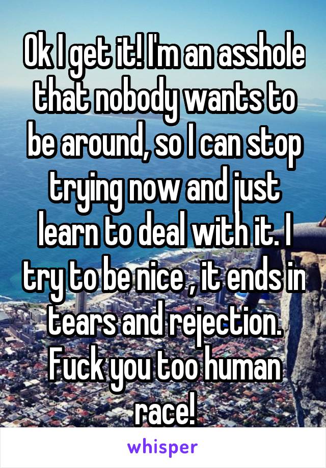Ok I get it! I'm an asshole that nobody wants to be around, so I can stop trying now and just learn to deal with it. I try to be nice , it ends in tears and rejection. Fuck you too human race!