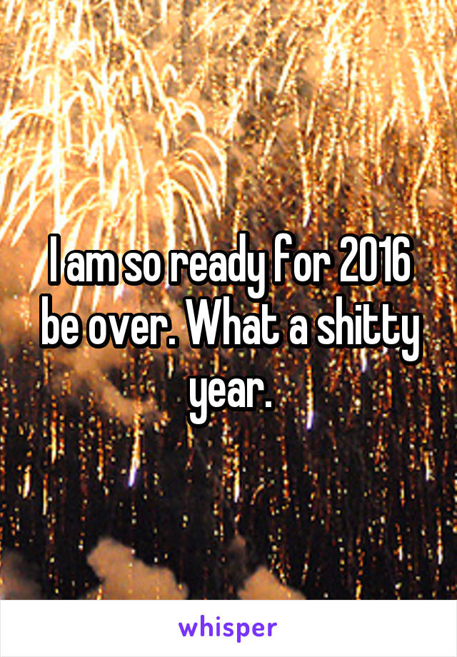 I am so ready for 2016 be over. What a shitty year.