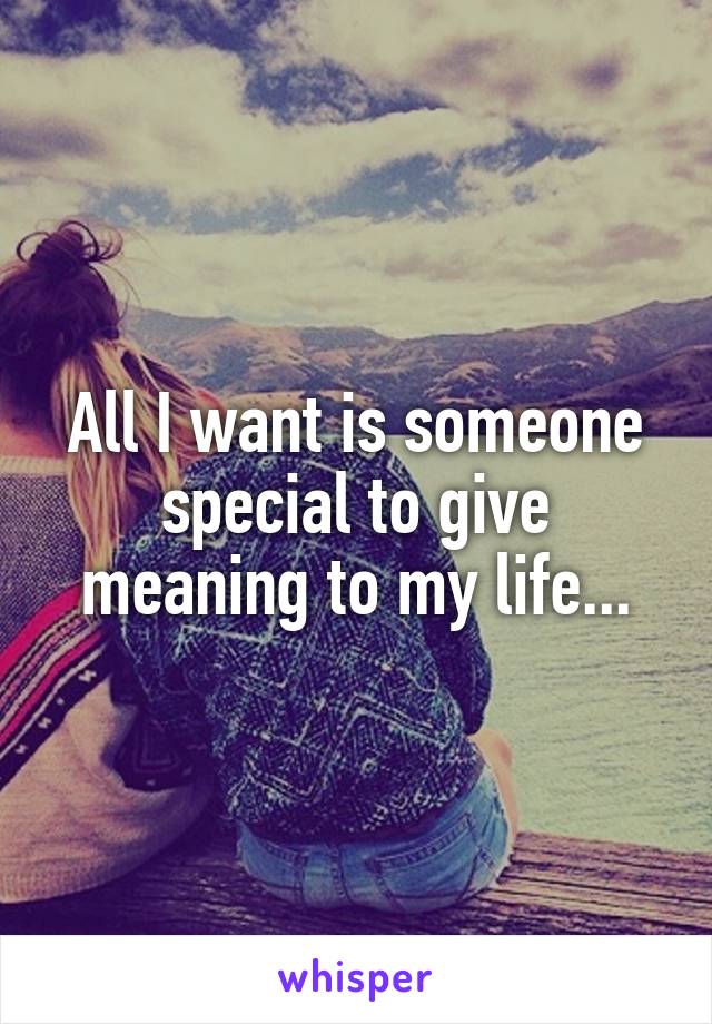 All I want is someone special to give meaning to my life...