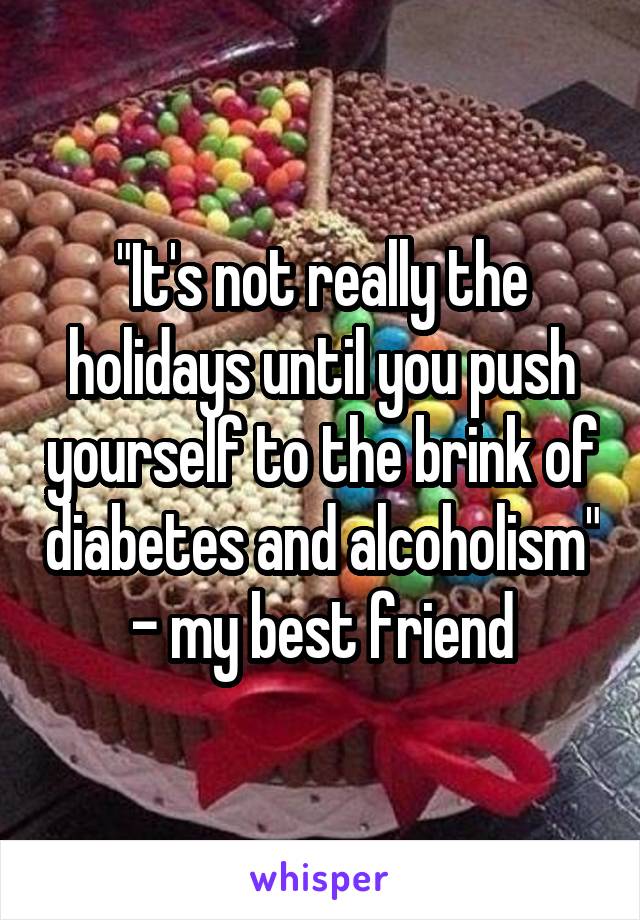 "It's not really the holidays until you push yourself to the brink of diabetes and alcoholism" - my best friend