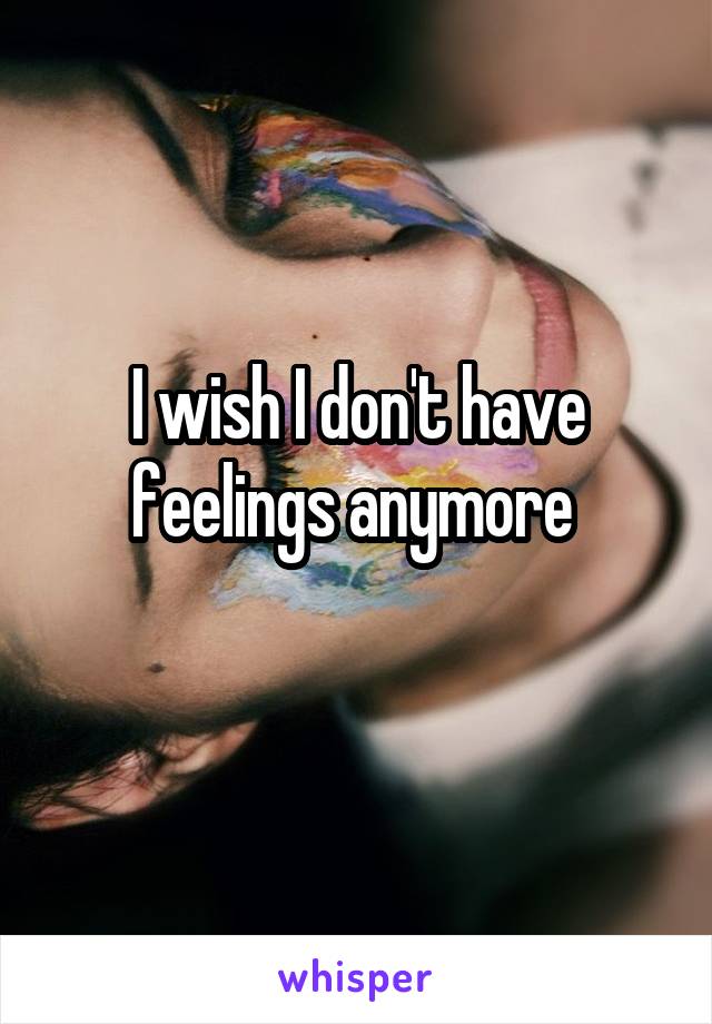 I wish I don't have feelings anymore 
