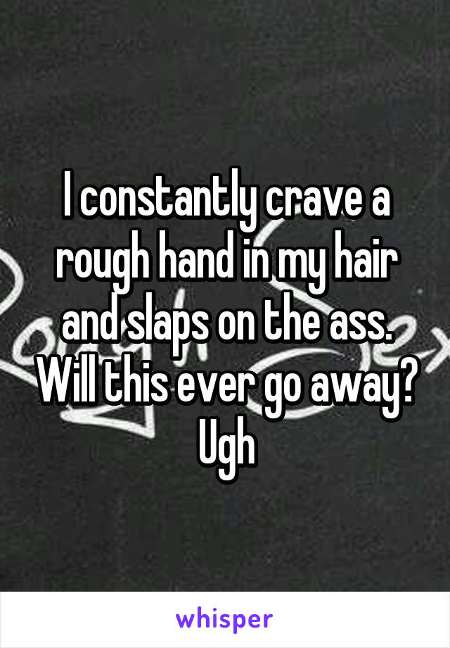 I constantly crave a rough hand in my hair and slaps on the ass. Will this ever go away? Ugh
