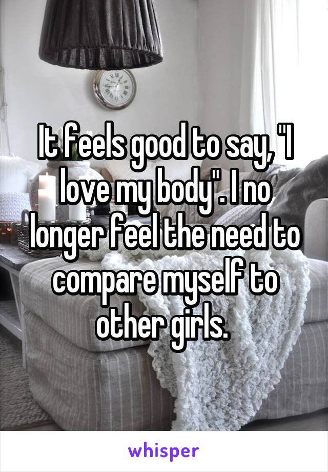 It feels good to say, "I love my body". I no longer feel the need to compare myself to other girls. 