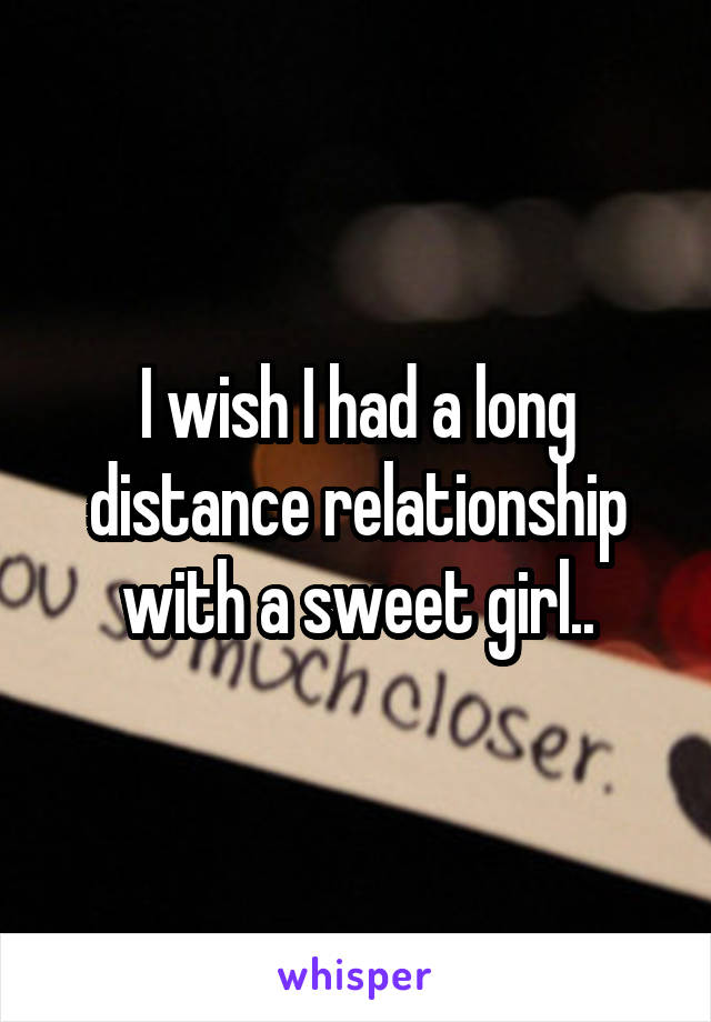 I wish I had a long distance relationship with a sweet girl..