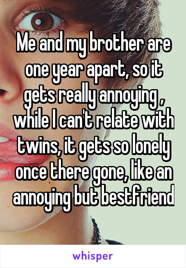 Me and my brother are one year apart, so it gets really annoying , while I can't relate with twins, it gets so lonely once there gone, like an annoying but bestfriend 