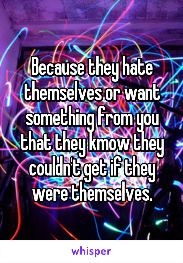 Because they hate themselves or want something from you that they kmow they couldn't get if they were themselves.