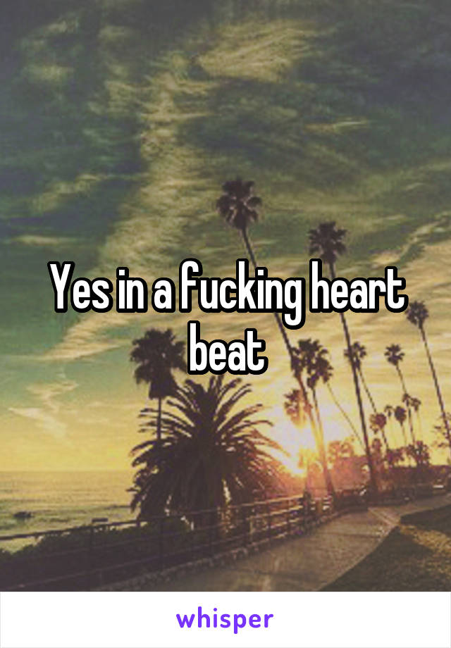 Yes in a fucking heart beat