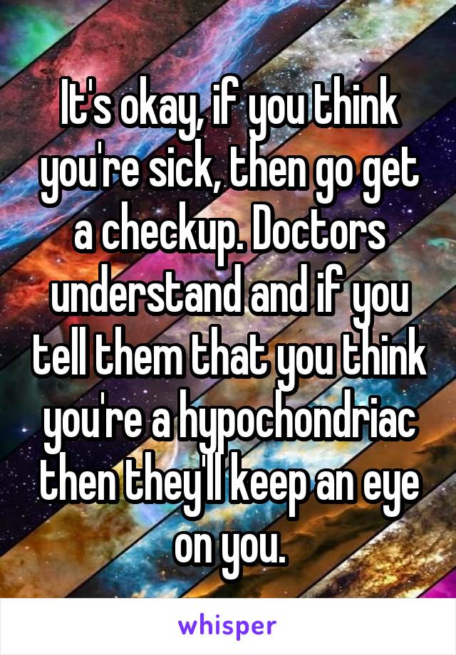 It's okay, if you think you're sick, then go get a checkup. Doctors understand and if you tell them that you think you're a hypochondriac then they'll keep an eye on you.