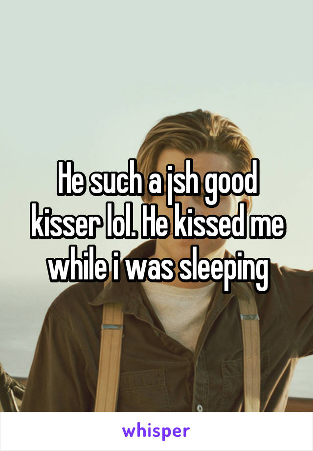 He such a jsh good kisser lol. He kissed me while i was sleeping