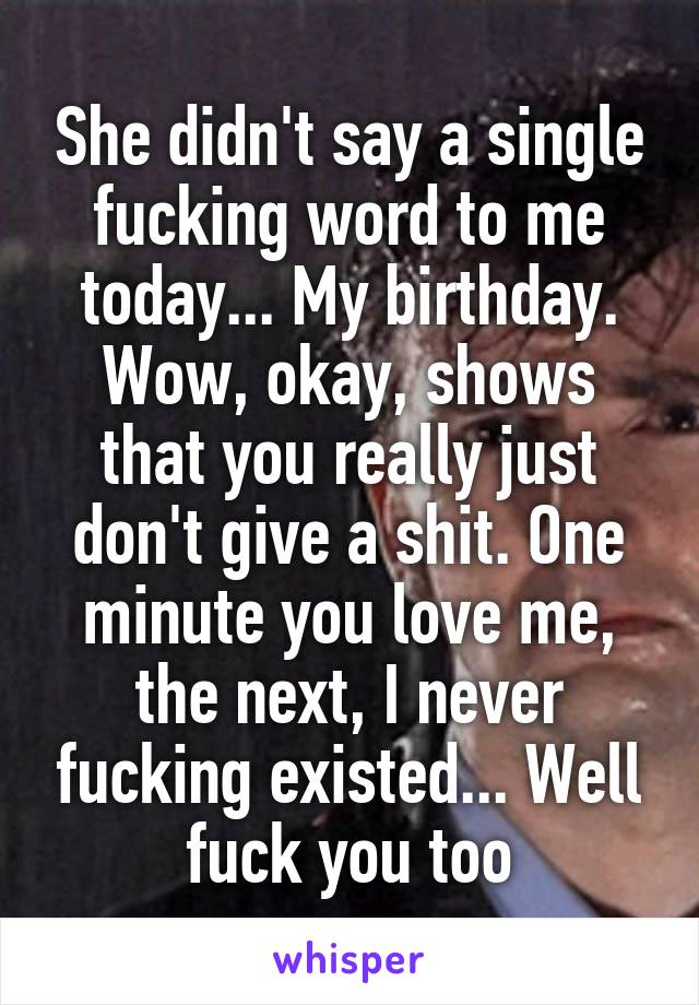 She didn't say a single fucking word to me today... My birthday. Wow, okay, shows that you really just don't give a shit. One minute you love me, the next, I never fucking existed... Well fuck you too