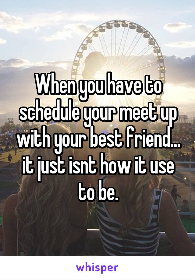 When you have to schedule your meet up with your best friend... it just isnt how it use to be.