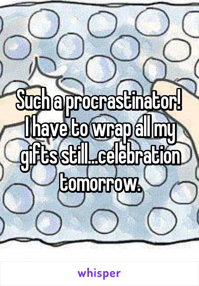 Such a procrastinator!  I have to wrap all my gifts still...celebration tomorrow.