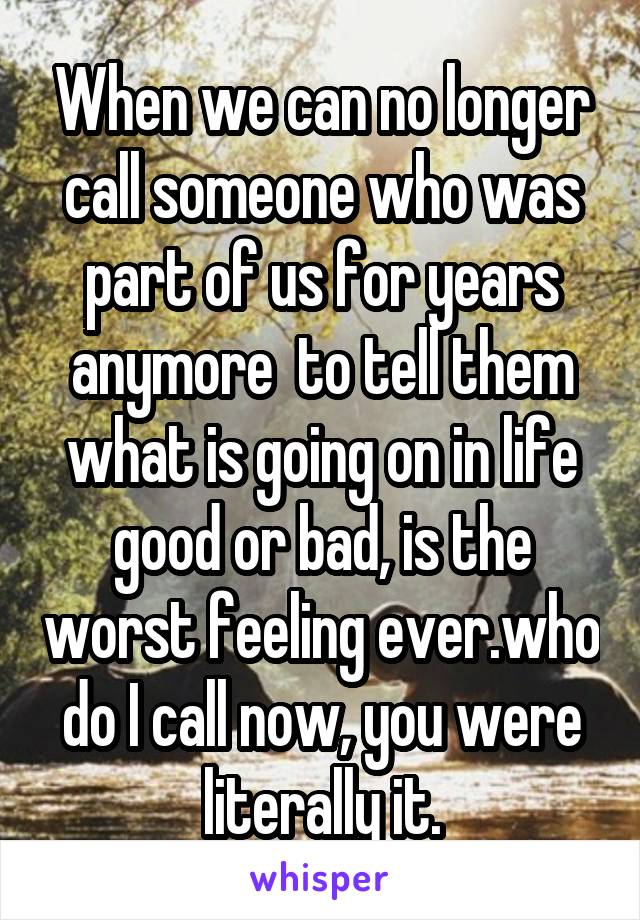 When we can no longer call someone who was part of us for years anymore  to tell them what is going on in life good or bad, is the worst feeling ever.who do I call now, you were literally it.