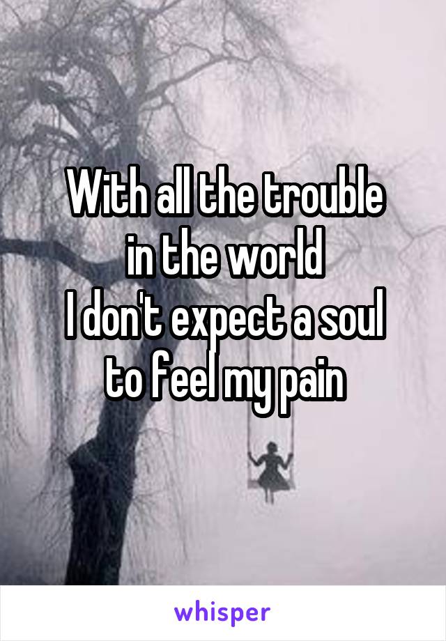With all the trouble
in the world
I don't expect a soul
to feel my pain
