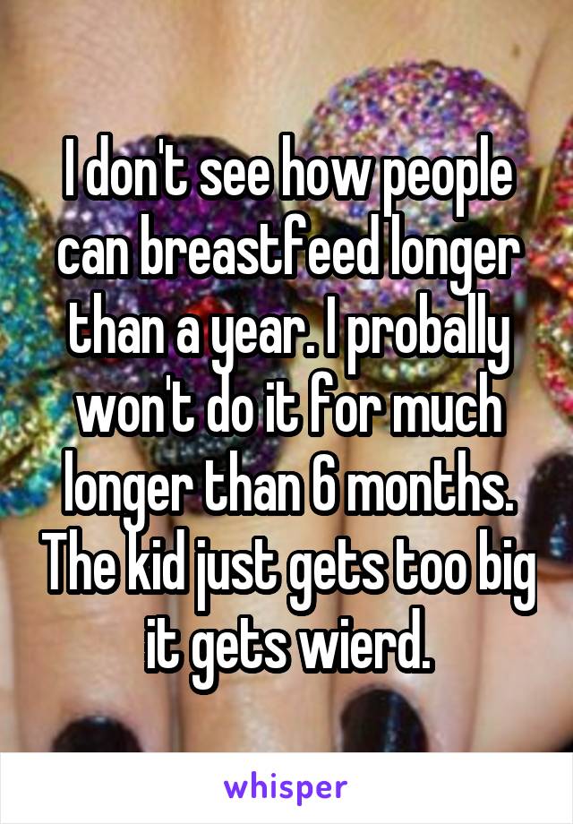 I don't see how people can breastfeed longer than a year. I probally won't do it for much longer than 6 months. The kid just gets too big it gets wierd.